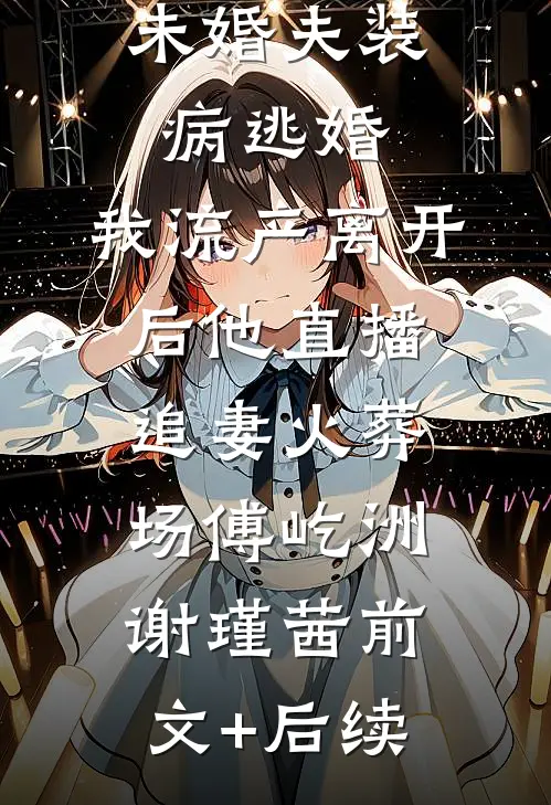 未婚夫装病逃婚，我流产离开后他直播追妻火葬场傅屹洲谢瑾茜前文+后续