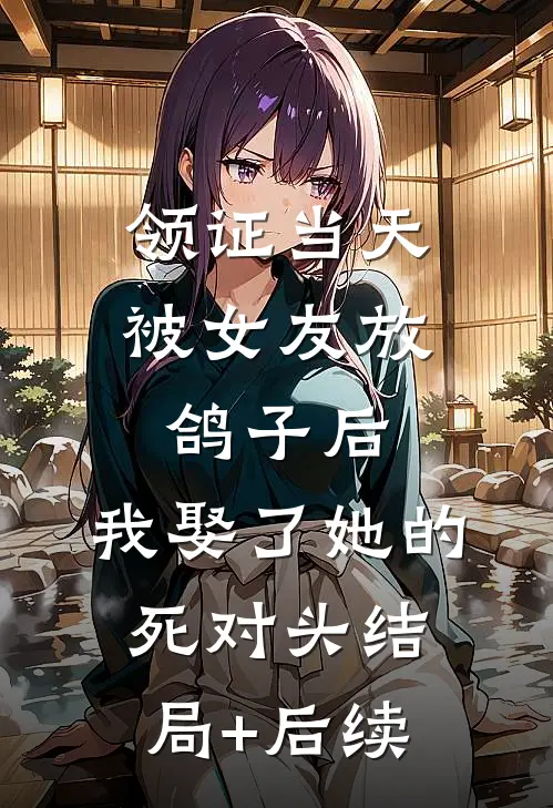 领证当天被女友放鸽子后，我娶了她的死对头结局+后续