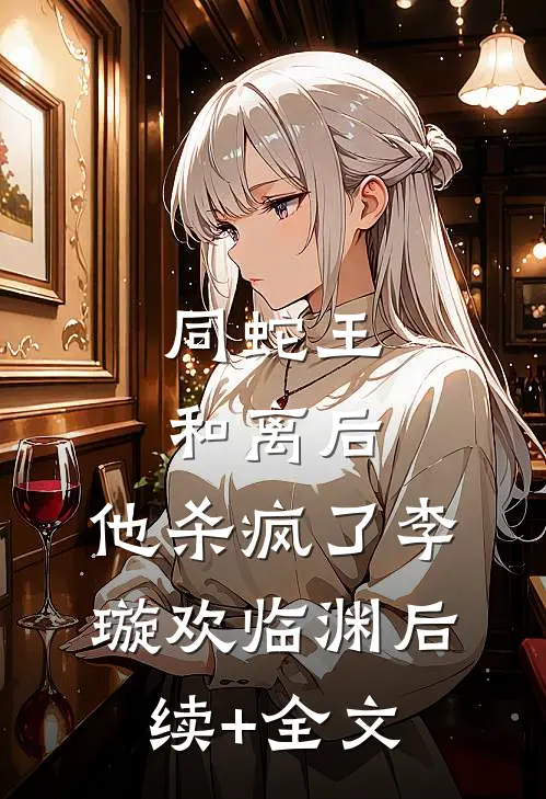 同蛇王和离后，他杀疯了李璇欢临渊后续+全文
