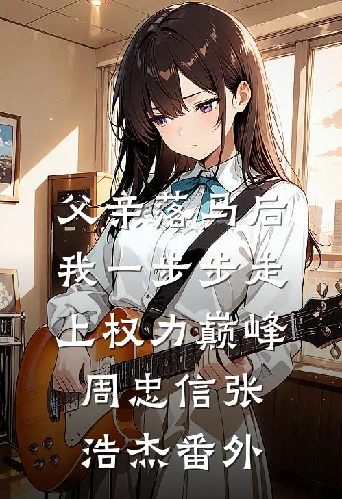 父亲落马后，我一步步走上权力巅峰周忠信张浩杰番外