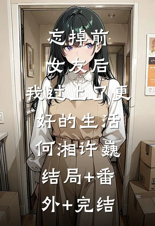 忘掉前女友后，我过上了更好的生活何湘许巍:结局+番外+完结
