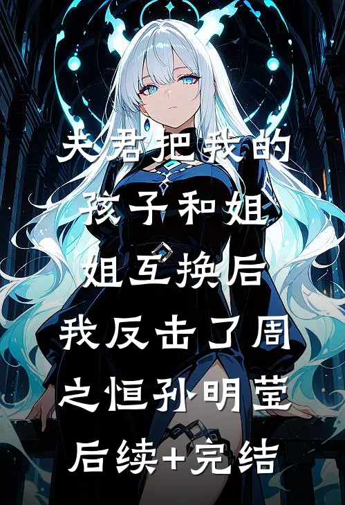 夫君把我的孩子和姐姐互换后，我反击了周之恒孙明莹后续+完结