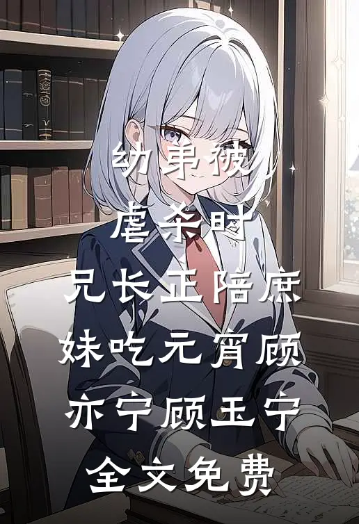 幼弟被虐杀时，兄长正陪庶妹吃元宵顾亦宁顾玉宁全文免费