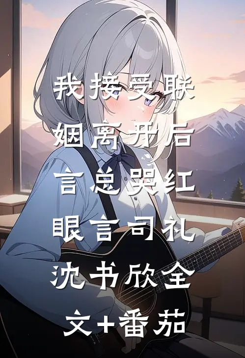 我接受联姻离开后，言总哭红眼言司礼沈书欣全文+番茄
