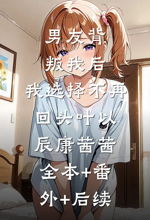 男友背叛我后，我选择不再回头叶以辰康茜茜:全本+番外+后续