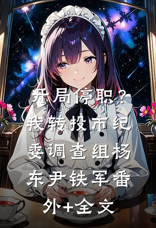 开局停职？我转投市纪委调查组杨东尹铁军(番外)+(全文)