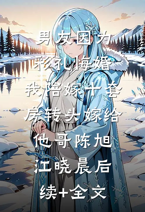 男友因为彩礼悔婚，我陪嫁十套房转头嫁给他哥陈旭江晓晨后续+全文