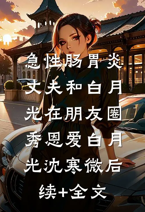 急性肠胃炎，丈夫和白月光在朋友圈秀恩爱白月光沈寒微后续+全文