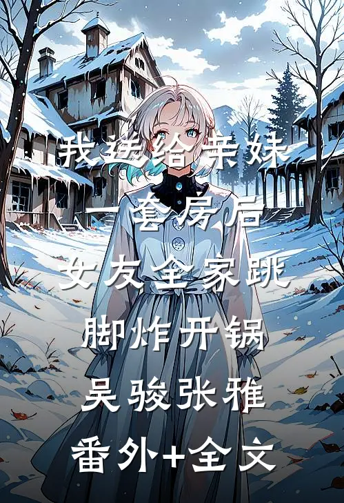 我送给亲妹一套房后，女友全家跳脚炸开锅吴骏张雅:(番外)+(全文)