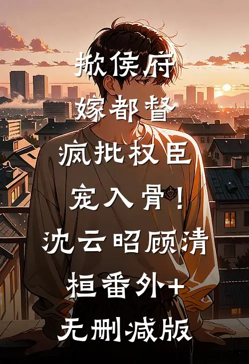 掀侯府，嫁都督，疯批权臣宠入骨！沈云昭顾清桓番外+无删减版