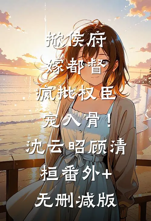 掀侯府，嫁都督，疯批权臣宠入骨！沈云昭顾清桓:番外+无删减版
