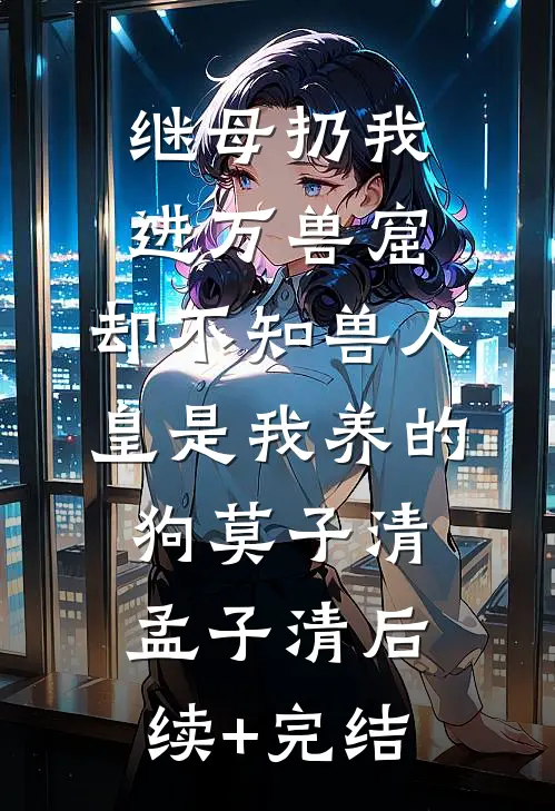 继母扔我进万兽窟，却不知兽人皇是我养的狗莫子清孟子清后续+完结