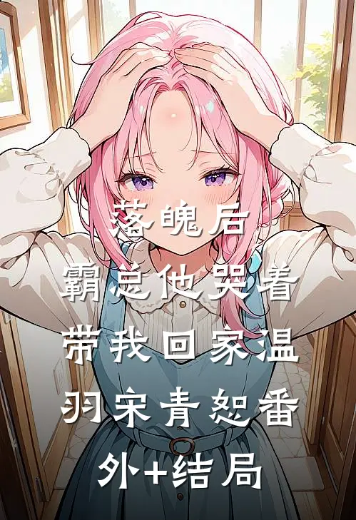 落魄后，霸总他哭着带我回家温羽宋青恕(番外)+(结局)