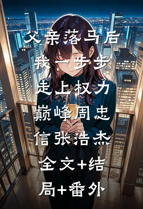 父亲落马后，我一步步走上权力巅峰周忠信张浩杰:全文+结局+番外
