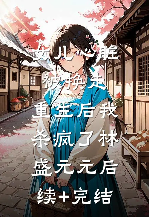 女儿心脏被换走，重生后我杀疯了林盛元元后续+完结