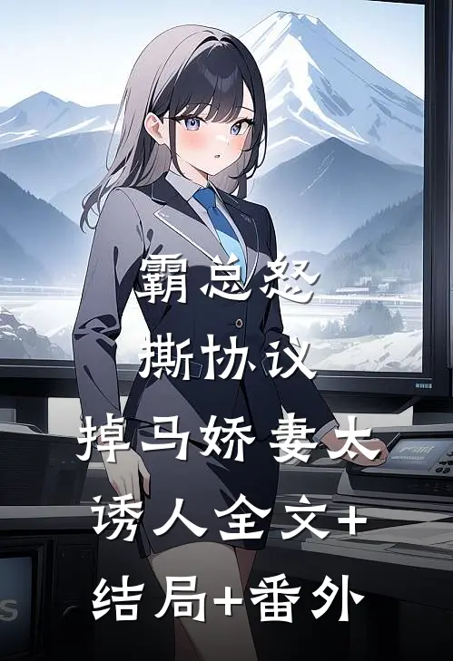 霸总怒撕协议，掉马娇妻太诱人全文+结局+番外