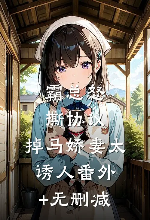 霸总怒撕协议，掉马娇妻太诱人番外+无删减