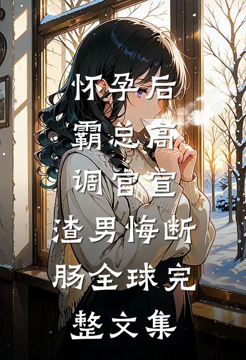 怀孕后，霸总高调官宣，渣男悔断肠全球完整文集