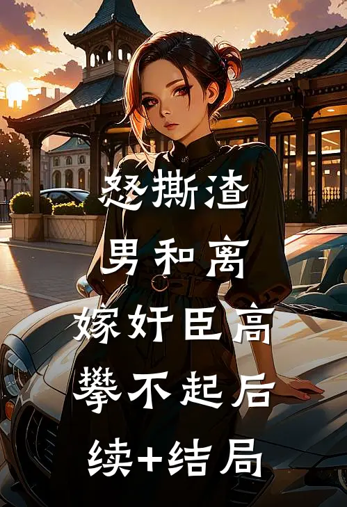 怒撕渣男和离，嫁奸臣高攀不起后续+结局