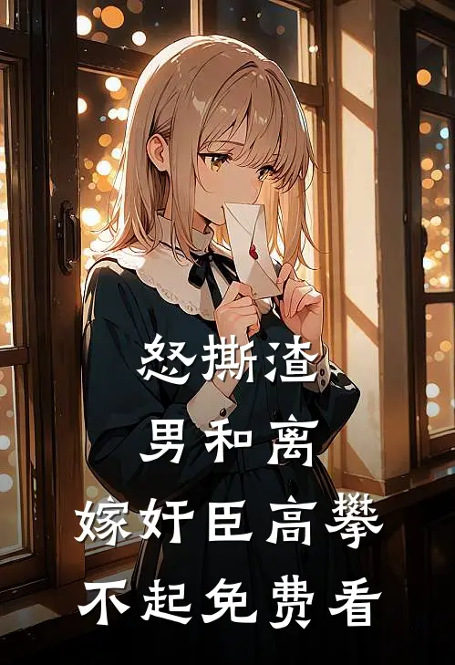 怒撕渣男和离，嫁奸臣高攀不起免费看