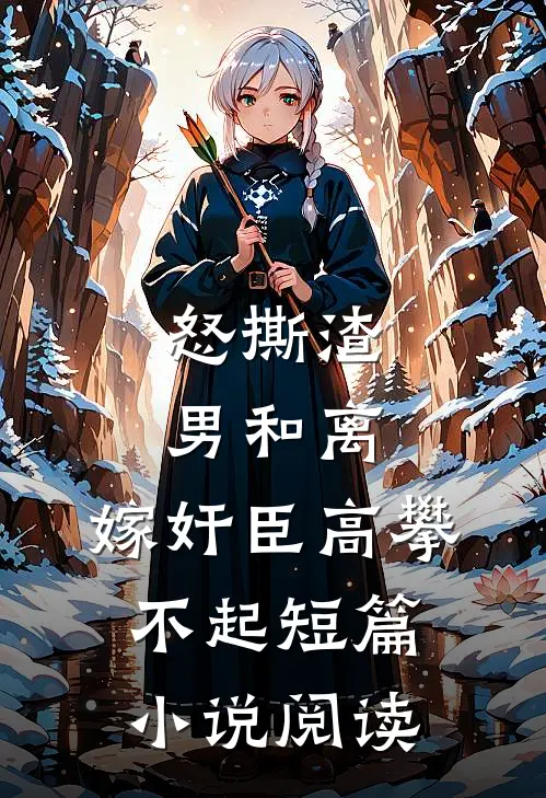 怒撕渣男和离，嫁奸臣高攀不起短篇小说阅读