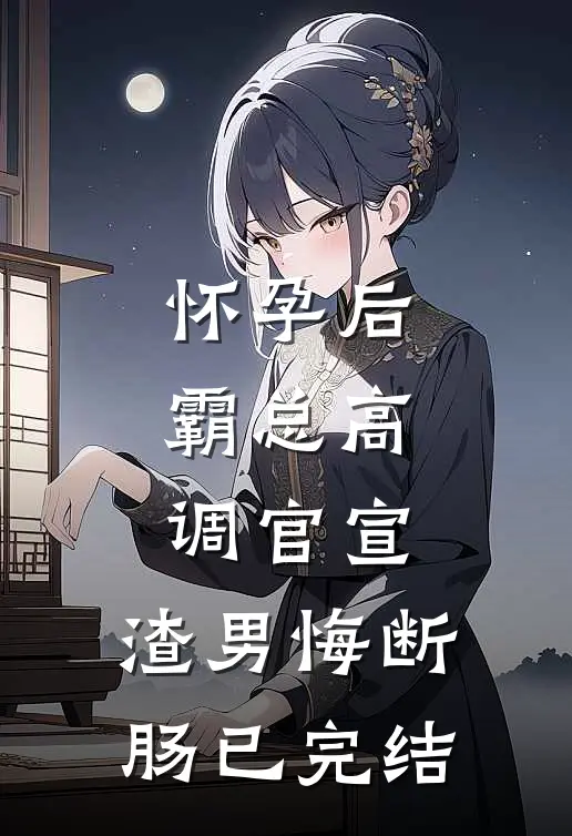 怀孕后，霸总高调官宣，渣男悔断肠已完结