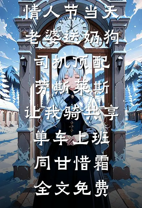 情人节当天老婆送奶狗司机顶配劳斯莱斯，让我骑共享单车上班同甘惜霜全文免费