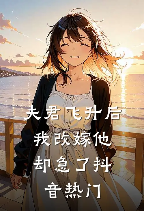 夫君飞升后，我改嫁他却急了抖音热门