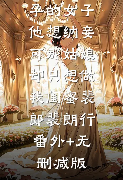夫君出征带回一个怀孕的女子，他想纳妾，可那姑娘却只想做我闺蜜裴郎裴朗行:番外+无删减版