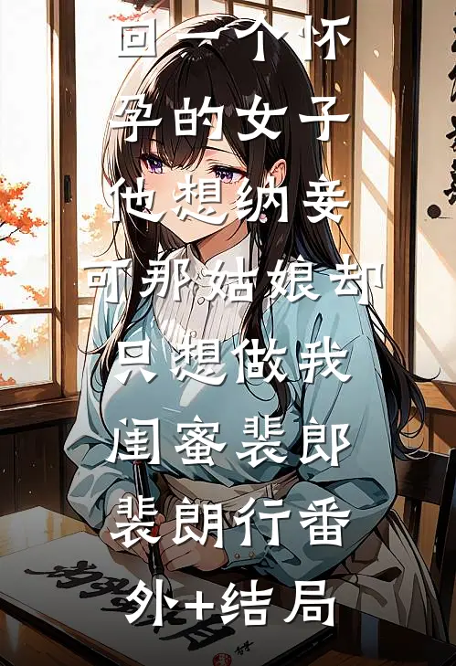夫君出征带回一个怀孕的女子，他想纳妾，可那姑娘却只想做我闺蜜裴郎裴朗行(番外)+(结局)