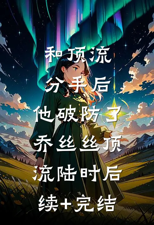 和顶流分手后，他破防了乔丝丝顶流陆时后续+完结
