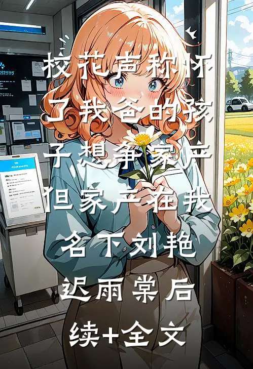 校花声称怀了我爸的孩子想争家产，但家产在我名下刘艳迟雨棠后续+全文