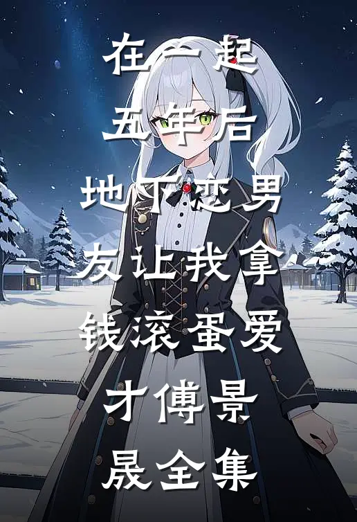 在一起五年后，地下恋男友让我拿钱滚蛋爱才傅景晟全集
