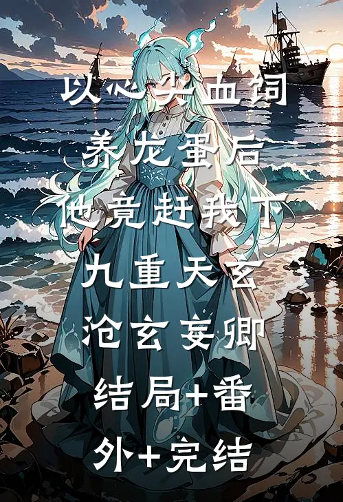 以心尖血饲养龙蛋后，他竟赶我下九重天玄沧玄妄卿:结局+番外+完结