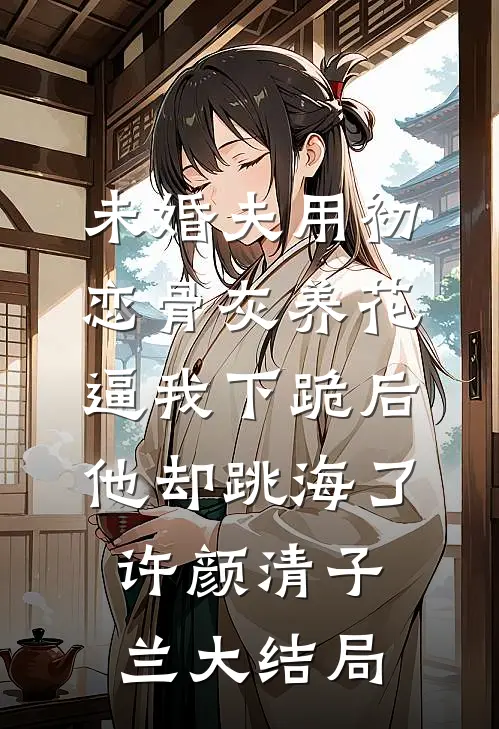 未婚夫用初恋骨灰养花，逼我下跪后他却跳海了许颜清子兰大结局