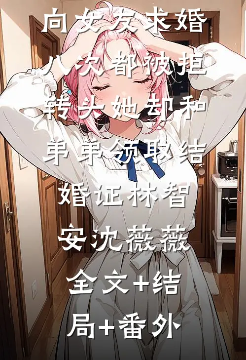 向女友求婚八次都被拒，转头她却和弟弟领取结婚证林智安沈薇薇:全文+结局+番外
