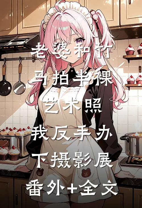 老婆和竹马拍半裸艺术照，我反手办下摄影展:(番外)+(全文)