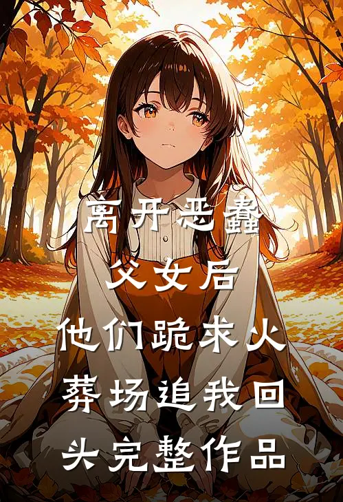 离开恶蠢父女后，他们跪求火葬场追我回头完整作品