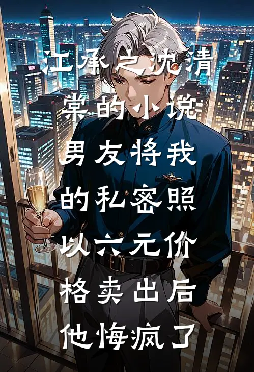 江承之沈清棠的小说男友将我的私密照以六元价格卖出后，他悔疯了