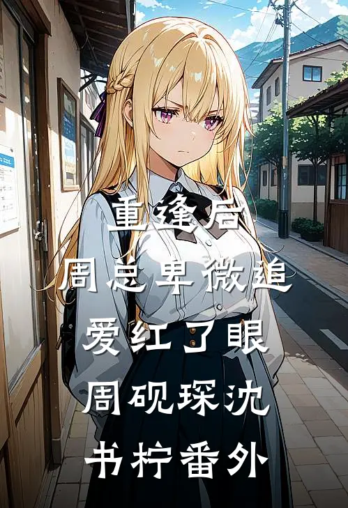 重逢后，周总卑微追爱红了眼周砚琛沈书柠番外