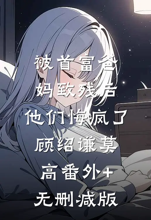 被首富爸妈致残后，他们悔疯了顾绍谦莫高番外+无删减版
