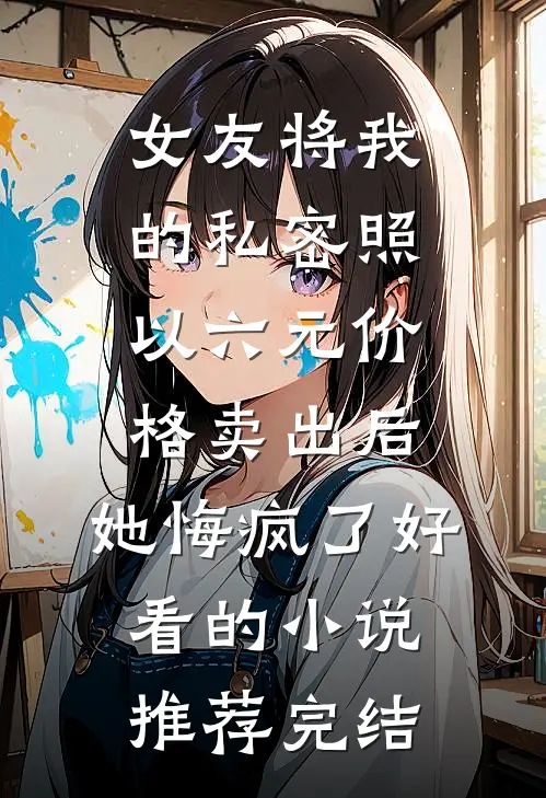 女友将我的私密照以六元价格卖出后，她悔疯了好看的小说推荐完结
