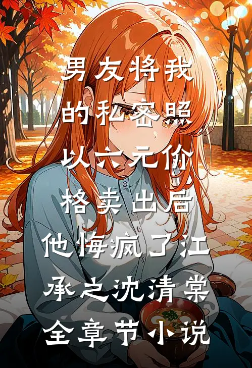 男友将我的私密照以六元价格卖出后，他悔疯了江承之沈清棠全章节小说
