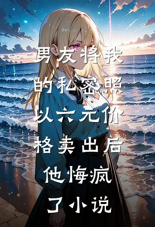 男友将我的私密照以六元价格卖出后，他悔疯了小说