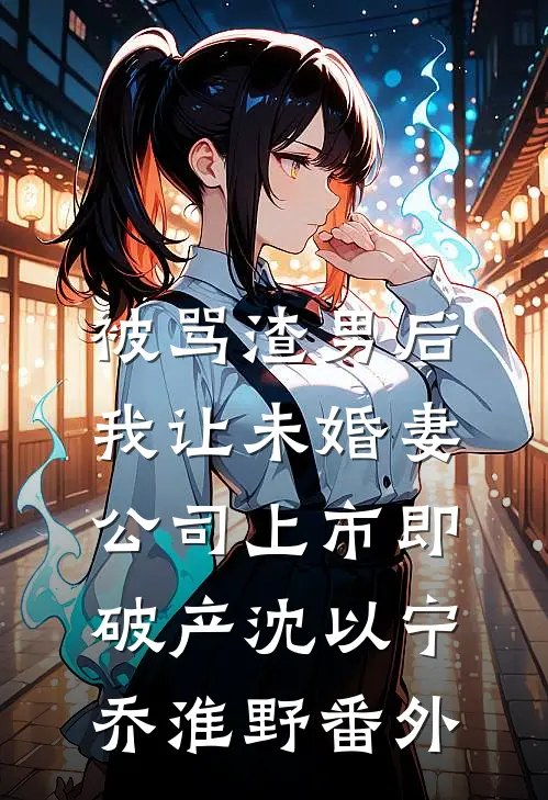 被骂渣男后，我让未婚妻公司上市即破产沈以宁乔淮野番外