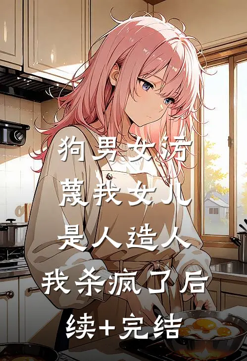 狗男女污蔑我女儿是人造人，我杀疯了后续+完结