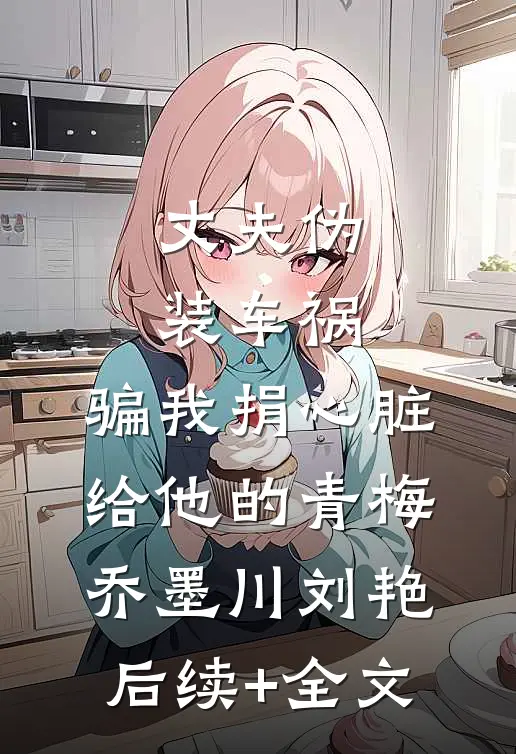 丈夫伪装车祸，骗我捐心脏给他的青梅乔墨川刘艳后续+全文