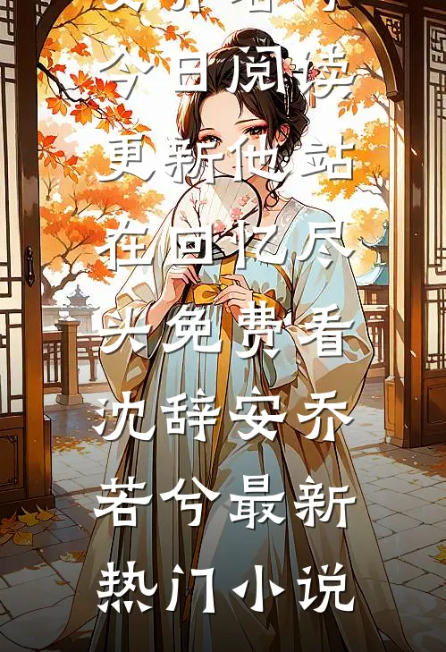 他站在回忆尽头免费看沈辞安乔若兮今日阅读更新_《他站在回忆尽头免费看》(沈辞安乔若兮)最新热门小说