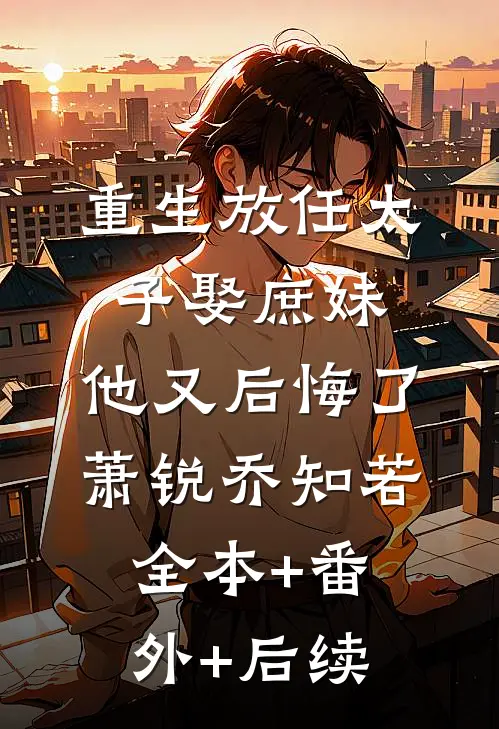 重生放任太子娶庶妹，他又后悔了萧锐乔知若全本+番外+后续