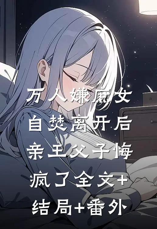 万人嫌庶女自焚离开后，亲王父子悔疯了全文+结局+番外